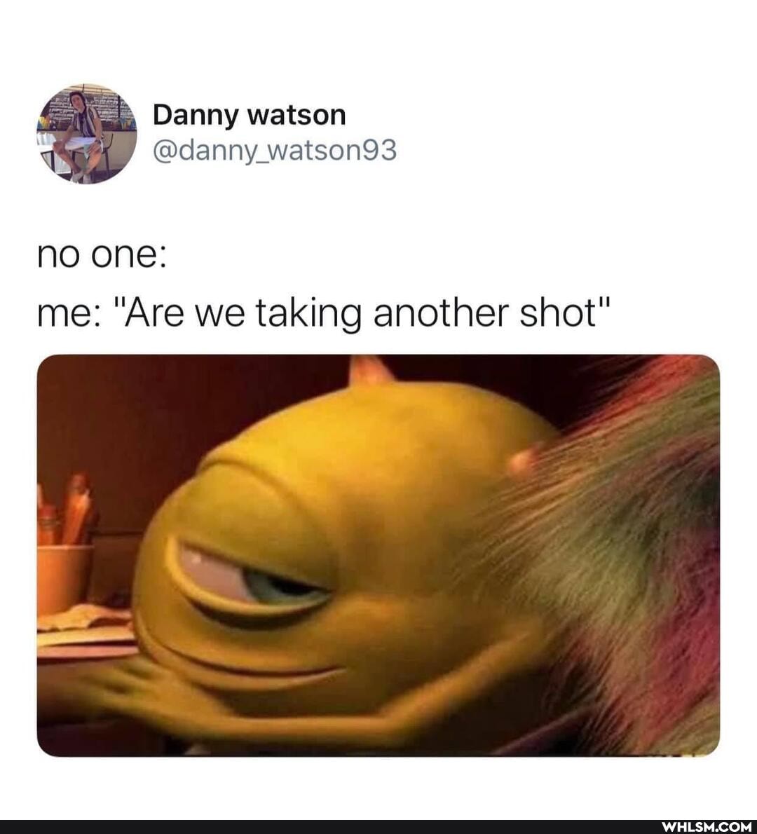 Danny watson
NO ONE:
me: "Are we taking another shot