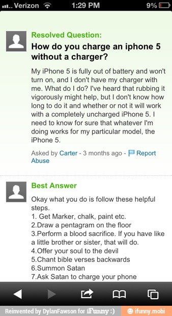 Resolved Question
How do you charge an iphone 5
without a charger?
My iPhone 5 is fully out of battery and wont
tum on, and I don't have my charger with
me. What do I do? I've heard that rubbing it
vigorously might help, but I don't know how
long to do it and whether or not it will work
with a completely uncharged iPhone 5. I
need to know for sure that whatever I'm
doing works for my particular model, the
iPhone 5.
Asked by Carter
3 months ago F Report
Abuse
Okay what you do is follow these helpful
steps.
1. Get Marker, chalk, paint ete.
2.Draw a pentagram on the floor
3.Perform a blood sacrifice. If you have like
alittle brother or sister, that will do.
4.Offer your soul to the devil
5.Chant bible verses backwards
6.Summon Satan
7.Ask Satan to charge your phone