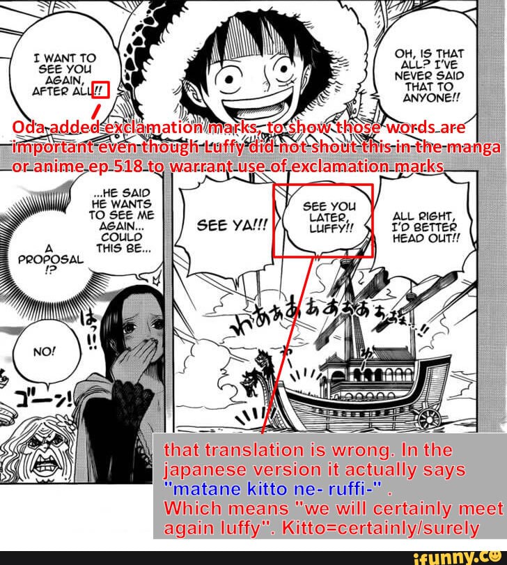 OH, IS THAT ALL? T'VE NEVER SAID THAT TO ANYONE!!
Odayaddeds tosh
ALL RIGHT, eeTTER HEAD OUT!!
that translation is wrong. In the
Japanese version it actually says
"matane kitto ne- ruffi-" .
Which means "we will certainly meet again luffy".