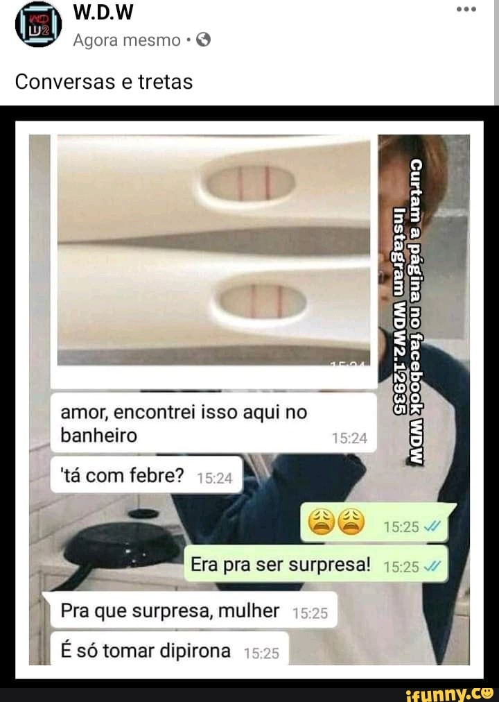 W.D.W
Agora mesmo
Conversas e tretas
ou
amor, encontrei isso aqui no banheiro
'tá com febre?
Era pra ser surpresa! 15
Pra que surpresa, mulher
II É só tomar dipirona