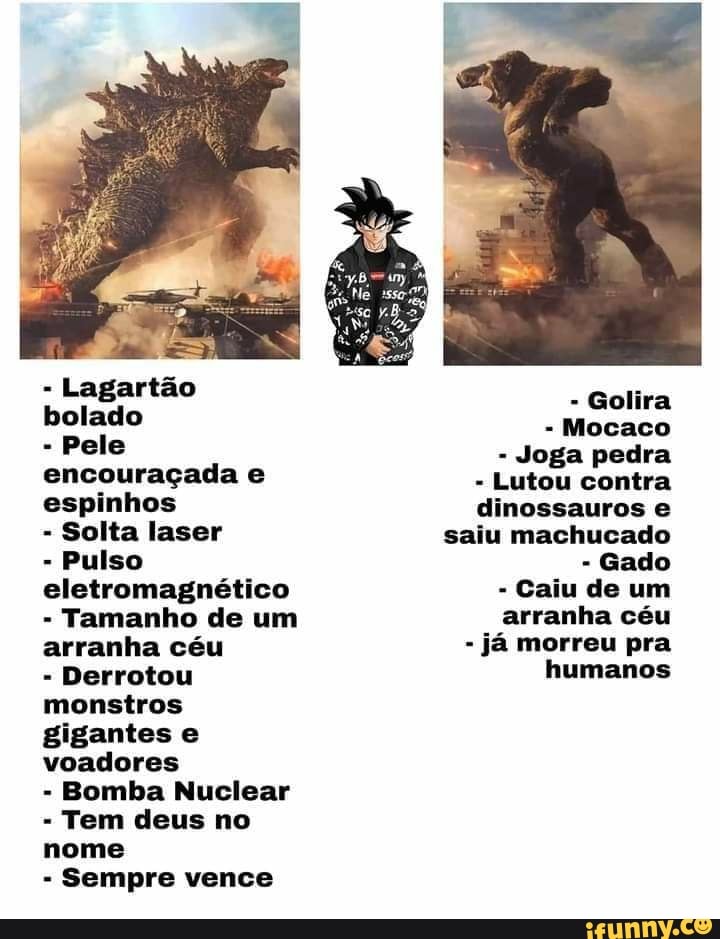 - Lagartão bolado
- Pele encouraçada e espinhos
- Solta laser
- Pulso eletromagnético
- Tamanho de um arranha céu
- Derrotou monstros gigantes e voadores
- Bomba Nuclear
Tem deus no nome
Sempre vence
- Golira
Mocaco
- Joga pedra
- Lutou contra dinossauros e saiu machucado
- Gado
- Caiu de um arranha céu
- já morreu pra humanos