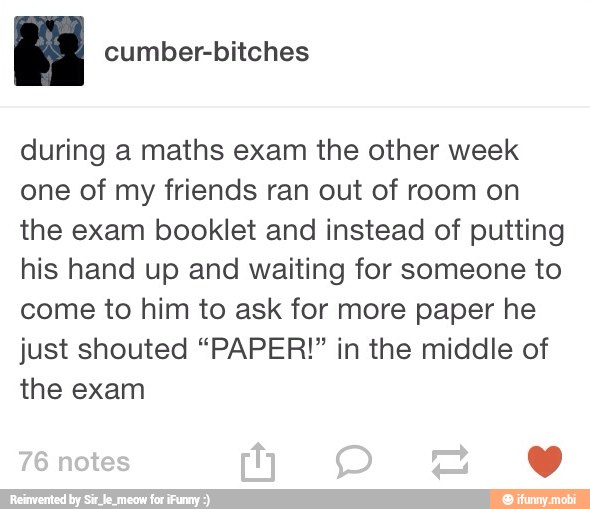 during a maths exam the other week
one of my friends ran out of room on
the exam booklet and instead of putting
his hand up and waiting for someone to
come to him to ask for more paper he
just shouted "PAPER!" in the middle of
the exam