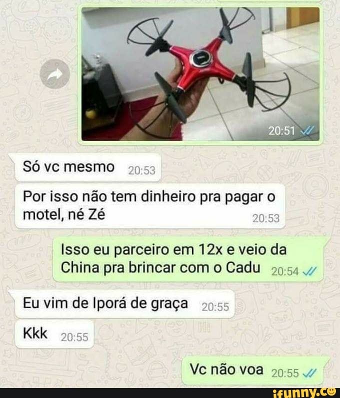 Por isso não tem dinheiro pra pager o
motel, né Zé
0
Isso eu parceiro em 12x e veio da
China pra brincar com o Cadu
Eu vim de Iporá de graça