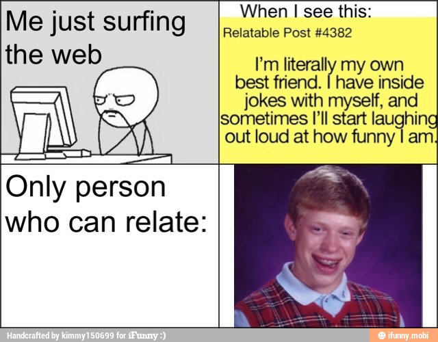Me just surfing
the web
When I see this:
Relatable Post #4382
I'm literally my own
best friend.
I have inside
jokes with myself, and
sometimes [Il start laughing
out loud at how funny I ai
Only person
who can relate: