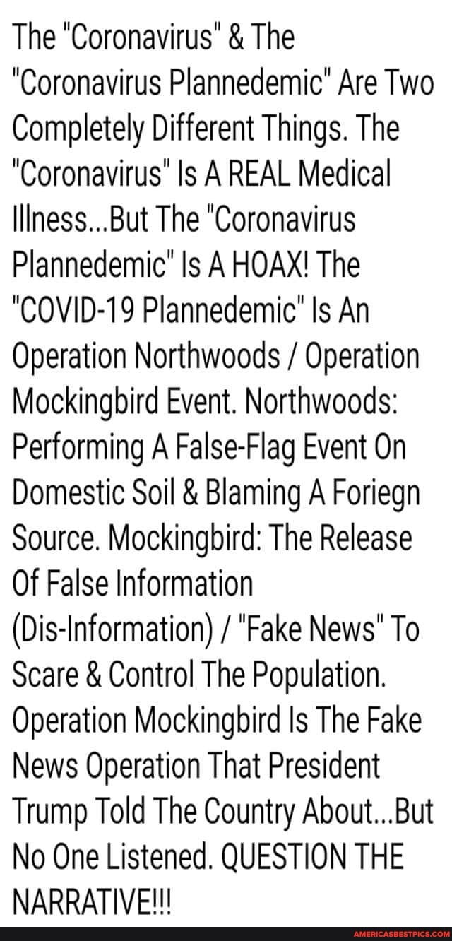 The "Coronavirus" & The us Plannedemic' Are Two
Completely Different Things. The
"Coronavi us' Is A REAL Medical
Illness...But The "Coronavirus
Plannedemic" Is A HOAX! The
"COVID-19 Plan Is An
Operation Northwoods / Operation
Mockingbird Event. No
Performing A Fa se-Fla Event On
Domestic Soil & Blaming A Foriegn
Source. Mockingbird: The Release
Of False Information
(Dis-Information) / "Fake News' To
Scare & Control The Population.
Operation Mockingbird Is The Fake
News Operation That President
Trump Told The Country About...But
No One Listened. QUESTION THE NARRATIVE!!!