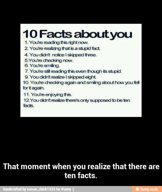 10 Facts about you
1. Youre reading this right now.
2. Youre realizing thatis a stupid fact
4. You didnt notice I skipped three.
5 Youire checking now.
6. Youre smiling,
7. Youre stil reading this even though
ERC eros toes
10. Youre checking again and srniling about how you fel
foritagain
11. Youre enjoying this.
12You didntrealze there's onty supposed to be ten
fadis
That moment when you realize that there are
ten facts. - That moment when you realize that there are ten facts.