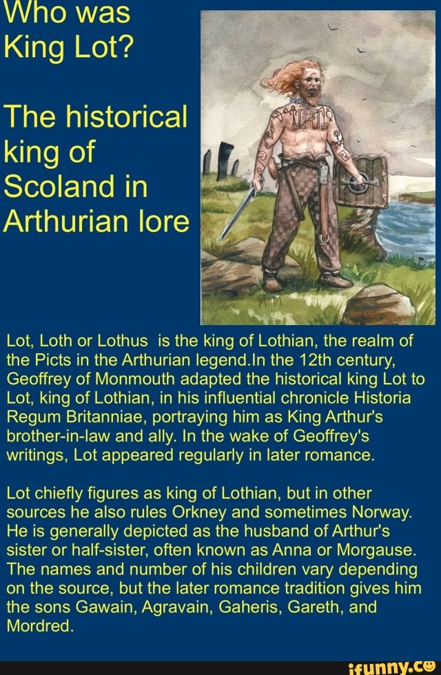VVNO was
King Lot?
The historical
king of
Scoland in
Arthurian lore
Lot, Loth or Lothus is the king of Lothian, the realm of
the Picts in the Arthurian legend.In the 12th century,
Geoffrey of Monmouth adapted the historical king Lot to
Lot, king of Lothian, in his influential chronicle Historia
Regum Britanniae, portraying him as King Arthur's
brother-in-law and ally. In the wake of Geoffrey's
writings, Lot appeared regularly in later romance.
Lot chiefly figures as king of Lothian, but in other
sources he also rules Orkney and sometimes Norway.
He is generally depicted as the husband of Arthur's
sister or half-sister, often known as Anna or Morgause.
The names and number of his children vary depending
on the source, but the later romance tradition gives him
the sons Gawain, Agravain, Gaheris, Gareth, and
Mordred.