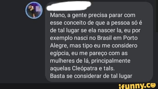 Mano, a gente precisa parar com esse conceito de que a pessoa só é de tal lugar se ela nascer la, eu por exemplo nasci no Brasil em Porto
Alegre, mas tipo eu me considero egípcia, eu me pareço com as mulheres de lá, principalmente aquelas Cleópatra e tals.
Basta se considerar de tal lugar