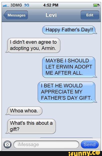 Happy Father's Day!!
I didn't even agree to
adopting you, Armin.
MAYBE I SHOULD
LET ERWIN ADOPT
ME AFTER ALL.
'I BET HE WOULD
APPRECIATE MY
FATHER'S DAY GIFT.
What's this about a
gm?