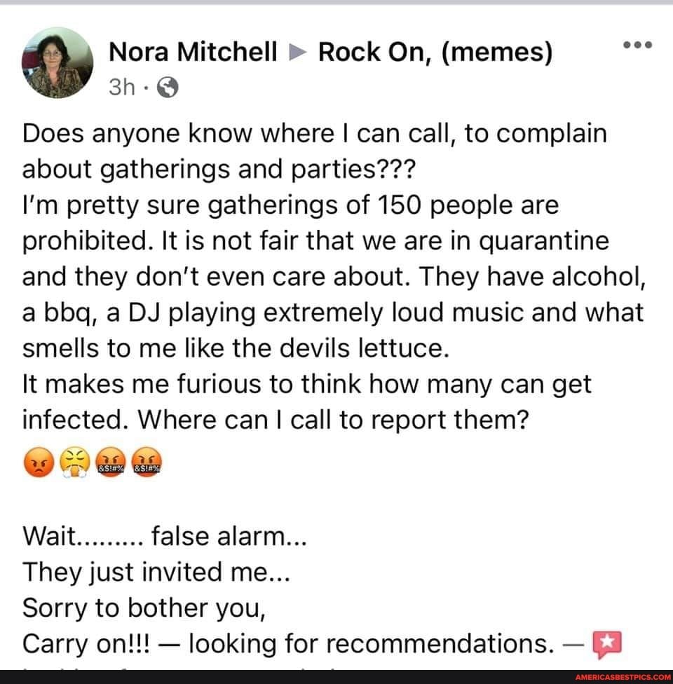 Nora Mitchell Rock On, (memes)
Does anyone know where I can call, to complain about gatherings and parties???
I'm pretty sure gatherings of 150 people are prohibited. It is not fair that we are in quarantine and they don't even care about. They have alcohol, a bbq, a DJ playing extremely loud music and what smells to me like the devils lettuce.
It makes me furious to think how many can get infected. Where can I call to report them?
Wait......... false alarm...
They just invited me...
Sorry to bother you,
Carry on!!! - looking for recommendations. -