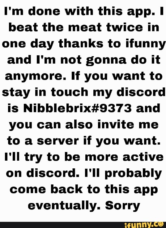 I'm done with this app. I beat the meat twice in one day thanks to ifunny and I'm not gonna do it anymore. If you want to stay in touch my discord is and you can also invite me to a server if you want.
I'll try to be more active on discord. I'll probably come back to this app eventually. Sorry