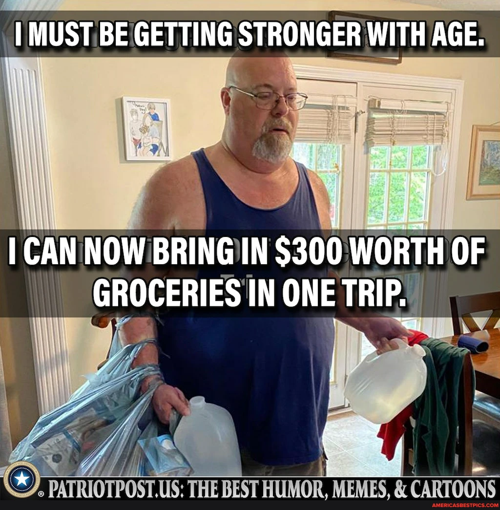 I MUST BE GETTING STRONGER WITH AGE. I CAN NOW BRING IN $300 WORTH OF GROCERIES IN ONE TRIP. PATRIOTPOSTUS: THE REST HUMOR, MEMES CARTOONS