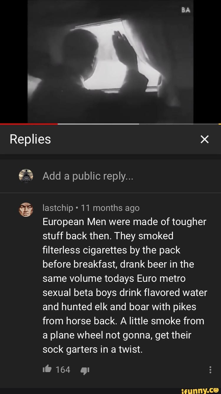 BA
Replies
Add a public reply...
lastchip 11 months ago
European Men were made of tougher stuff back then. They smoked filterless cigarettes by the pack before breakfast, drank beer in the same volume todays Euro metro sexual beta boys drink flavored water and hunted elk and boar with pikes from horse back. A little smoke from a plane wheel not gonna, get their sock garters in a twist.
1@ 164