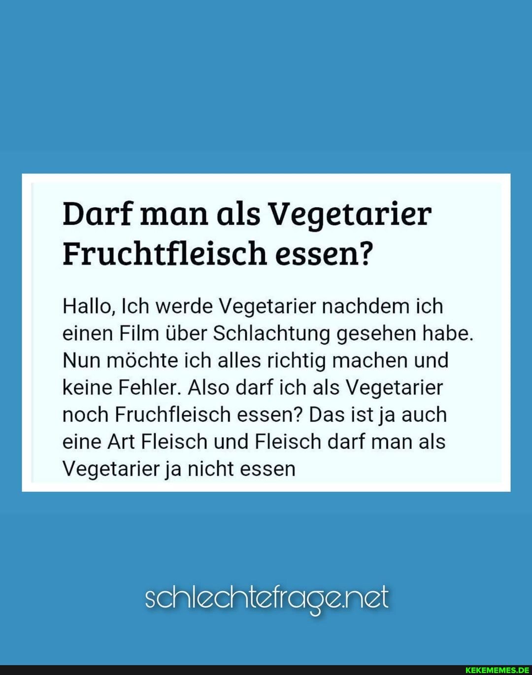 Darf man als Vegetarier
Fruchtfleisch essen?
Hallo, Ich werde Vegetarier nachdem ich einen Film über Schlachtung gesehen habe.
Nun möchte ich alles richtig machen und keine Fehler. Also darf ich als Vegetarier noch Fr. essen? Das ist ja auch eine Art Fleisch und Fleisch darf man als
Vegetarier ja nicht essen
schlechtefragenet
