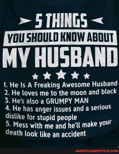> 5 THINGS VOU SHOULD KNOW ABOUT
MY HUSBAND
kk Wk
1. He Is A Freaking Awesome Husband
2. He loves me to the moon and black
3. He's also a GRUMPY MAN
4. He has anger issues and a serious dislike for stupid people
5. Mess with me and he'll make your death look like an accident