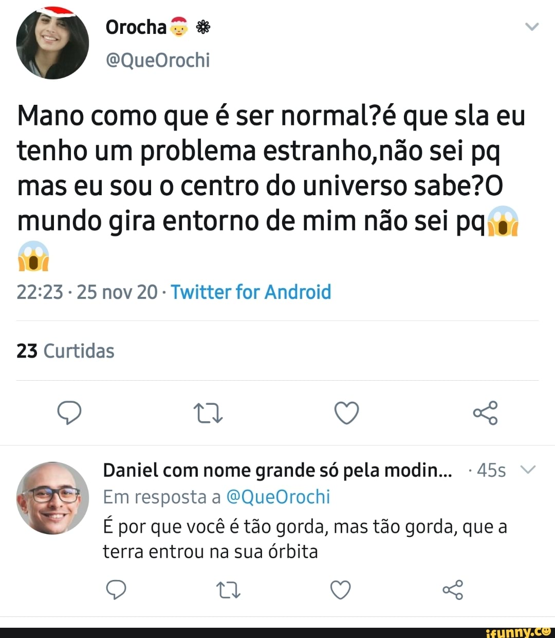 Mano como que é ser que sla eu tenho um problema estranho, não sei pq mas eu sou o centro do universo sabe? mundo gira entorno de mim não sei pq
25 nov 20 Twitter for Android
23 Curtidas
Q So
Daniel com nome grande só pela modin...
Em resposta a SQueOrochi
É por que você é tão gorda, mas tão gorda, que a terra entrou na sua órbita
tt V,