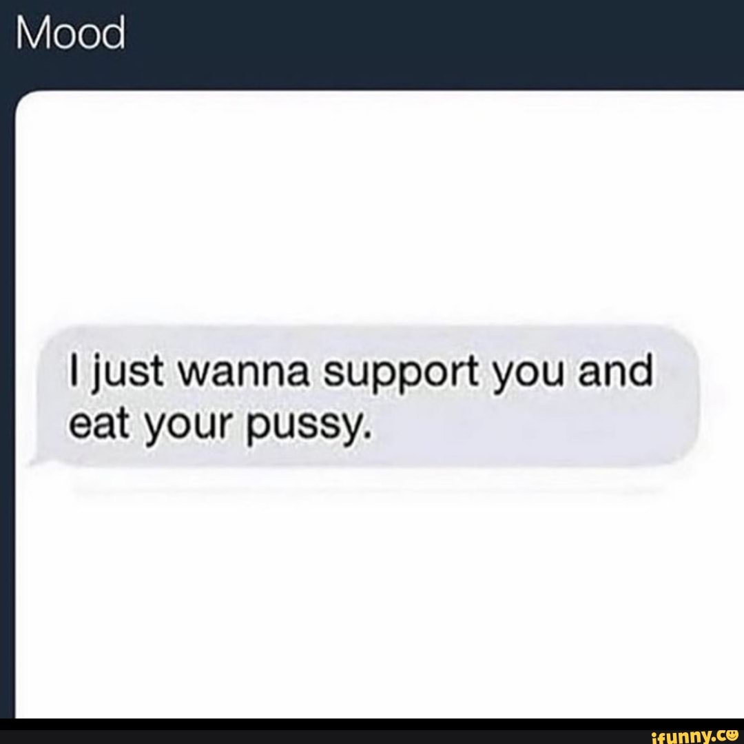 Mood I just wanna support you and eat your pussy. - iFunny