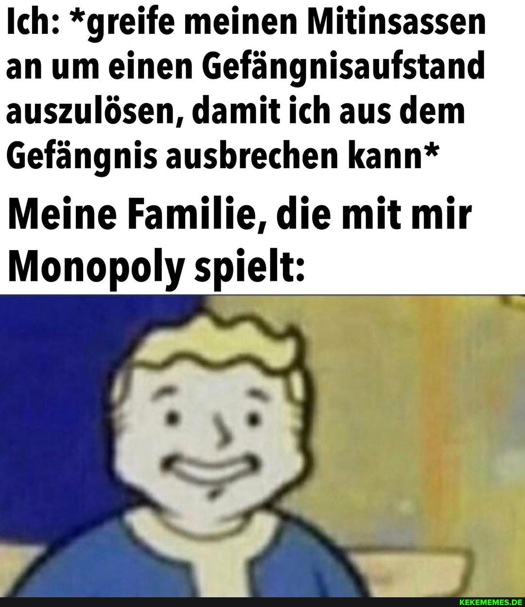 Ich: *greife meinen Mitinsassen an um einen Gefängnisaufstand auszulösen, damit ich aus dem
Gefängnis ausbrechen kann*
Meine Familie, die mit mir
Monopoly spielt: