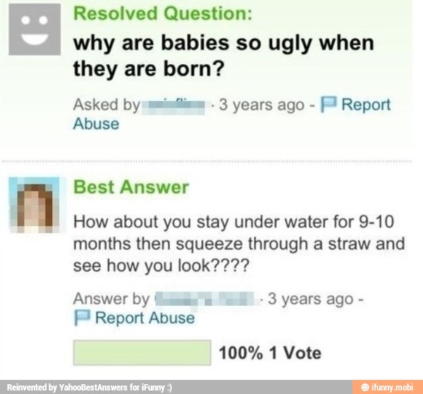 Resolved Question:
why are babies so ugly when
they born?
Asked by-muimílima 3 years ago [Pl Report
Abuse
How about you stay under water for 9-10
months then squeeze through a straw and
Answer by Li 3 years ago F Report Abuse
100% 1 Vote