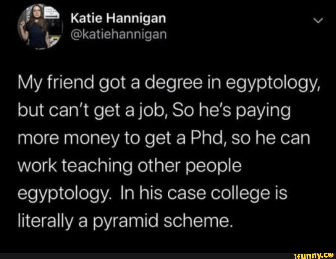Katie Hannigan My friend got a degree in egyptology, but        can't get a job, So he's paying more money to get a Phd, so he can        work teaching other people egyptology. In his case college is        literally a pyramid scheme.