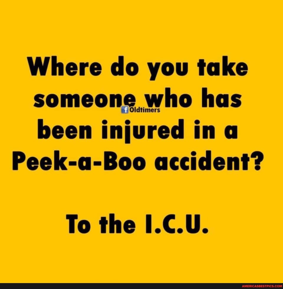 Where do you take someone, who has been injured in a
Peek-a-Boo accident?
To the I.C.U.