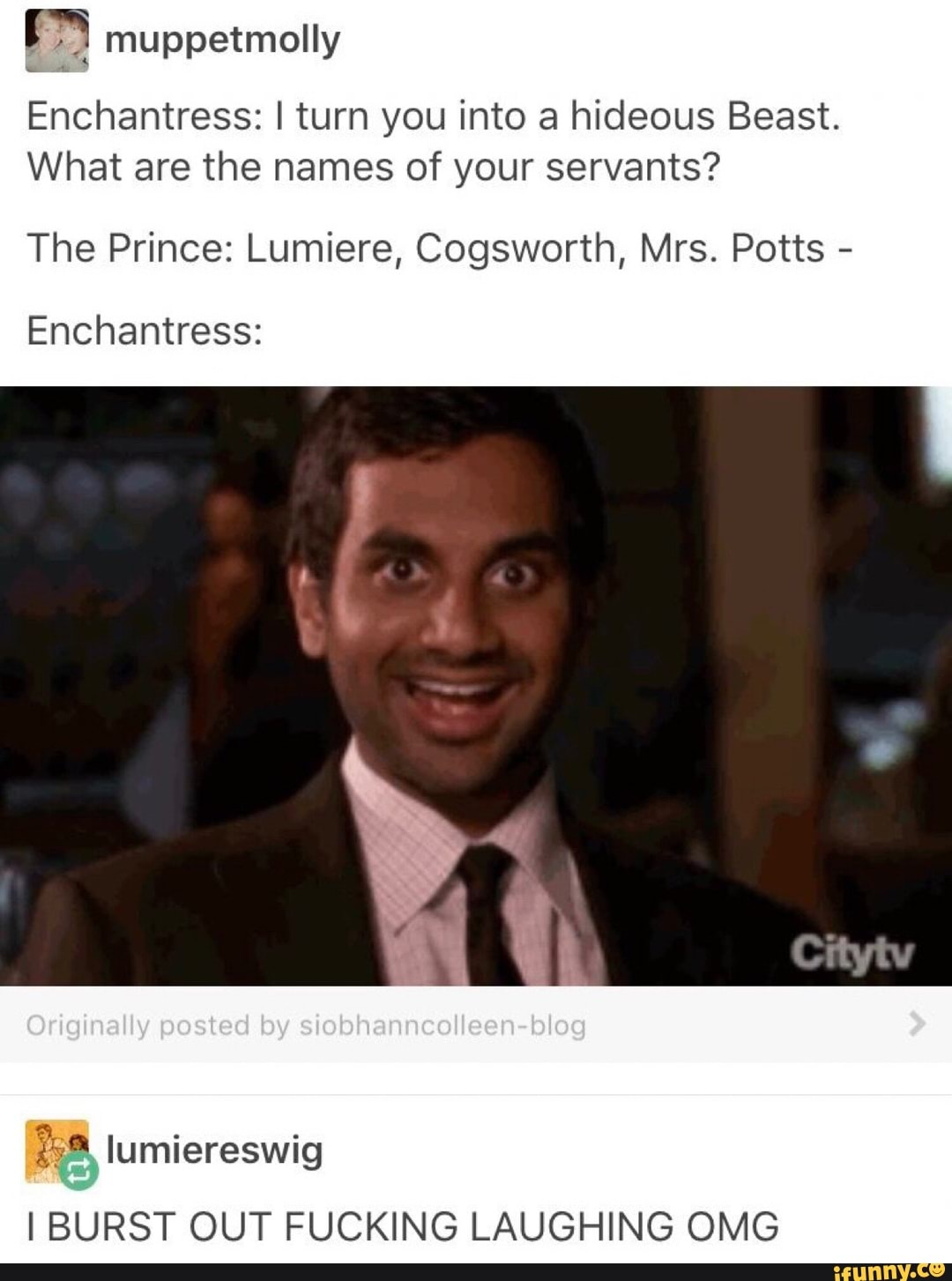 m muppetmolly
Enchantress: I turn you into a hideous Beast.
What are the names of your servants?
The Prince: Lumiere, Cogsworth, Mrs. Potts
-
Enchantress:
gs“ lumlereSWIg
IBURST OUT FUCKING LAUGHING OMG