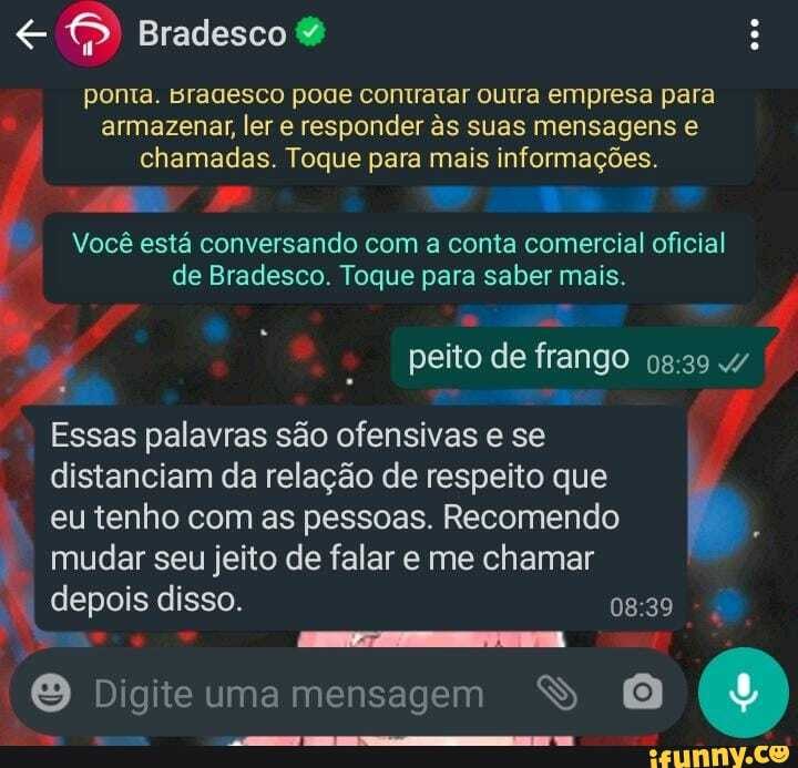 Bradesco &
mm
ponta. sragesco poae contratar outra empresa para
I armazenar, ler e responder às suas mensagens & chamadas. Toque para mais informações.
Você está conversando com conta comercial oficial de Bradesco. Toque para saber mais.
peito de frango
Essas palavras são ofensivas e se distanciam da relação de respeito que eu tenho com as pessoas. Recomendo mudar seu jeito de falar e me chamar
I depois disso.
Digite uma mensagem S (9)