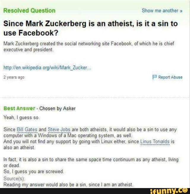Resolved Question Show me another "
Since Mark Zuckerberg is an atheist, is it a sin to use Facebook?
Mark Zuckerberg created the social networking site Facebook, of which he is chief executive and president.
wikipedia.
2 years ago Report Abuse
Best Answer - Chosen by Asker
Yeah, I quess so.
Since Bill Gates and Steve Jobs are both atheists, it would also be a sin to use any computer with a Windows of Mac operating system, as well
And you will not find any support by going with Linux either, since Linus Torvalds is also an atheist.
In fact, is also a sin to share the same space time continuum as any atheist, living or dead.
So, guess you are screwed.
Reading my answer would also be a sin, since I am an atheist.