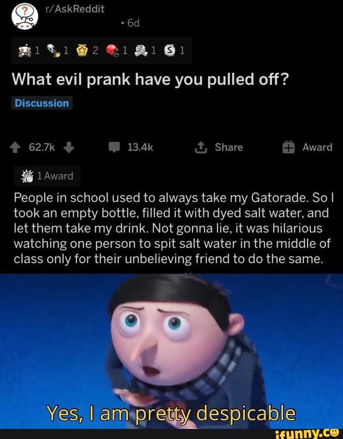 21 61
What evil prank have you pulled off?
Discussion
627k 13.4k Share Award
1 Award
People in school used to always take my Gatorade. So I took an empty bottle, filled it with dyed salt water, and let them take my drink. Not gonna lie, it was hilarious watching one person to spit salt water in the middle of class only for their unbelieving friend to do the same.
despica