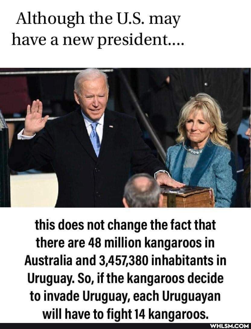 Although the U.S. may have a new president...
this does not change the fact that there are 48 million kangaroos in
Australia and 3,457,380 inhabitants in
Uruguay. So, if the kangaroos decide to invade Uruguay, each Uruguayan will have to finht 14 kannarnne