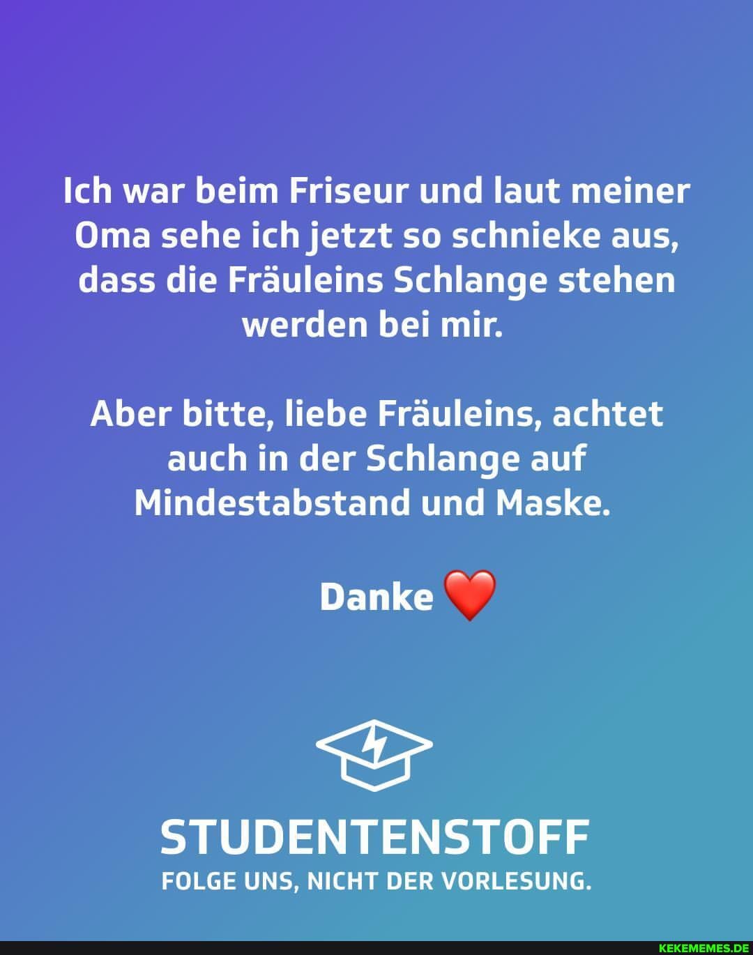 Ich war beim Friseur und laut meiner
Oma sehe ich jetzt so schnieke aus, dass die Fräuleins Schlange stehen
werden bei mir.
Aber bitte, liebe Fräuleins, achtet
auch in der Schlange auf
Mindestabstand und Maske.
Danke
STUDENTENSTOFF
FOLGE UNS, NICHT DER VORLESUNG.