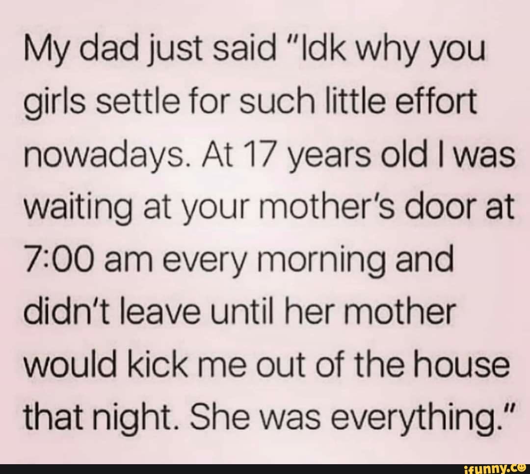 My dad just said "Idk why you
girls settle for such little effort
nowadays. At 17 years old I was
waiting at your mother's door at
7:00 am every morning and
didn't leave until her mother
would kick me out of the house
that night. She was everything."
