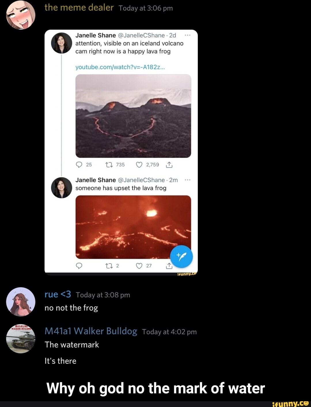 the meme dealer Today at pm
Janelle Shane anelleCShane attention, visible on an iceland volcano cam right now is a happy lava frog
Janelle Shane @JanelleCShane
someone has upset the lava frog
rue <3 Today at pm
no not the frog
MA41al Walker Bulldog Today at pm
The watermark
It's there
Why oh god no the mark of water - Why oh god no the mark of water
