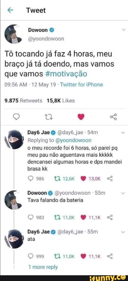 Tweet
Tô tocando já faz 4 horas, meu braço já tá doendo, mas vamos que vamos &motivação
09 AM - 12 May 19 - Twitter for iPhone
Day6 Jae (Dday6 jae -
Replying to (Byoondowoon
o meu recorde foi 6 horas, só parei pq
meu pau não aguentava mais kkkkk
dencansei algumas horas e dps mandei brasa kk
Os iza SS Dowoon (Dycondowoon -
Tava falando da bateria
Qu nnnk GS
Day6 Jae (Dday6. jae -
N ata
299 tQnk Gnk
1 more reply