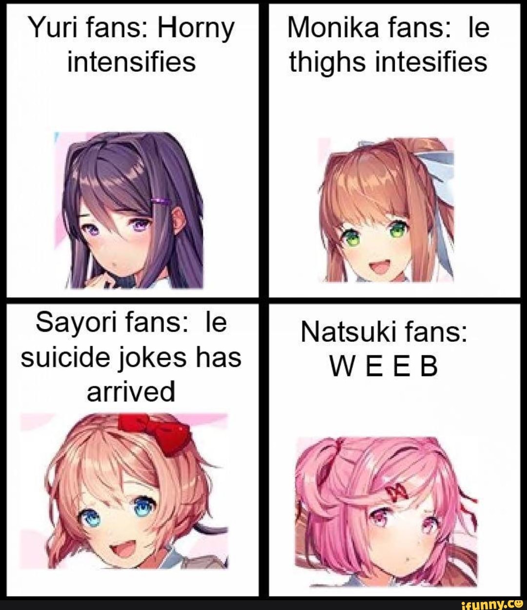 Yuri fans: Horny Monika fans: le intensifies thighs intesifies
Sayori fans: le suicide jokes has arrived
Natsuki fans:
WEE
Fe