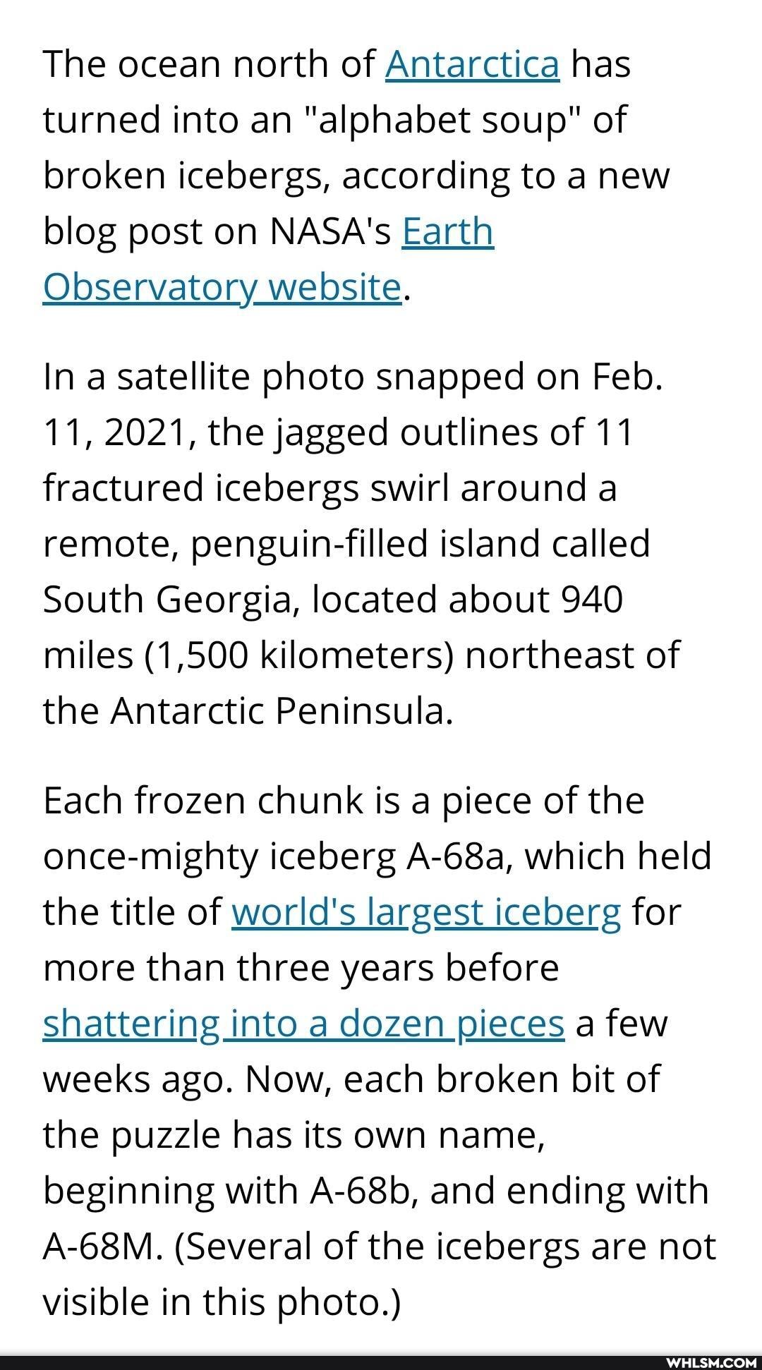 The ocean north of Antarctica has turned into an "alphabet soup" of broken icebergs, according to a new blog post on NASA's Earth
Observatory website.
In a satellite photo snapped on Feb.
11, 2021, the jagged outlines of 11 fractured icebergs swirl around a remote, penguin-filled island called
South Georgia, located about 940 miles (1,500 kilometers) northeast of the Antarctic Peninsula.
Each frozen chunk is a piece of the once-mighty iceberg A-68a, which held the title of world's largest iceberg for more than three years before
Shattering into a dozen pieces a few weeks ago. Now, each broken bit of the puzzle has its own name, beginning with A-68b, and ending with
A-68M. (Several of the icebergs are not visible in this photo.)