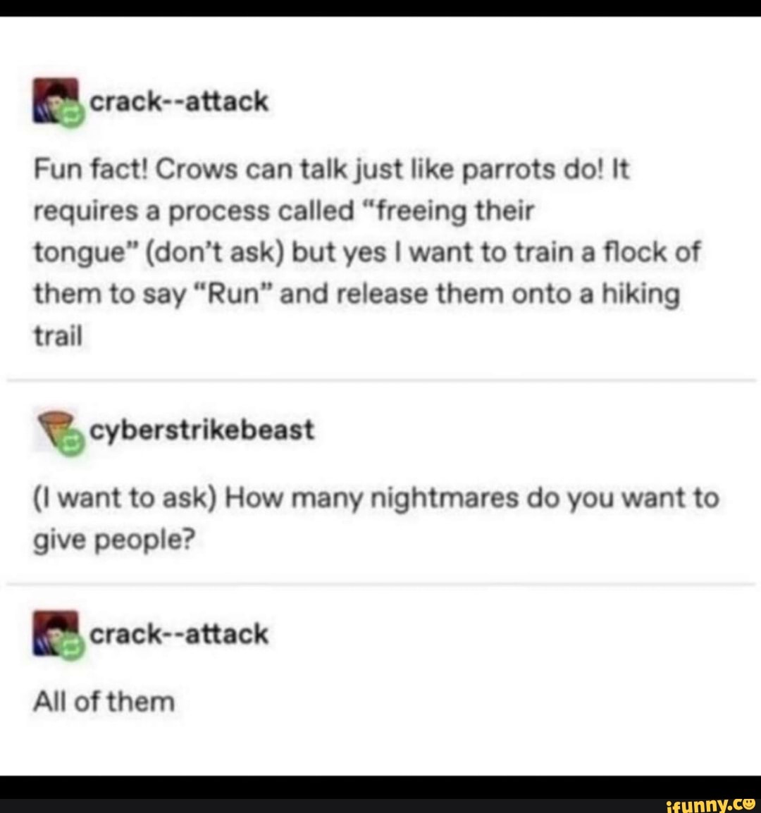 Fun fact! Crows can talk just like parrots do! It
requires a process called "freeing their
tongue" (don't ask) but yes I want to train a flock of
them to say "Run" and release them onto a hiking
(I want to ask) How many nightmares do you want to
give people?
el crack--attack
All of them