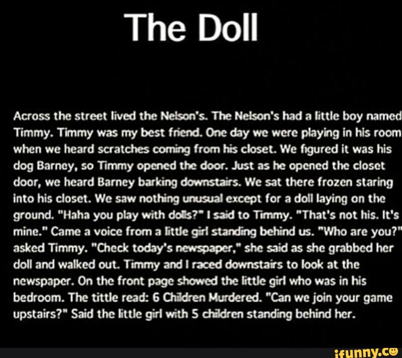 The Doll
Acres lhe street lived me W's. The Nelson's had a lime boy named
Timmy.1'Ivnmywasmybcstfriald.0nedaywewueplayhglnwsrom
when we heard scratchs coming from lis closet. We figured lt was hls
dogBarnoy.soTImyopmedú-edoor.hstasheopemdlhedosot
door. we heard Barney baking mm We at (here frozen staring
Into his closet. We saw nothing Md except for & doll laying on the
ground. "Haha you play with dels? I sia lo Tummy. "That's no! Ms. It's
mine." Came a voice from 2 EN: 9}! surfing behind us. ”Who are you?“
asked Timmy. "Check today's mf she said as she grabbed her
dollandwafltememyandlnaeddowma‘tstolookauhe
ncwspaper.0nu\efrompageshoweduieituegfiwhowasinlis
beú'oom. The time read: & criam Wed. 'Qn we join your game
upstairs?“ Said the imc girl mh S dizia slanting behind her.