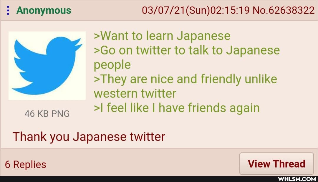 Anonymous No.62638322
>Want to learn Japanese
>Go on twitter to talk to Japanese people
>They are nice and friendly unlike western twitter
46 KB >I feel like I have friends again
46 KB PNG
Thank you Japanese twitter
6 Replies I View Thread