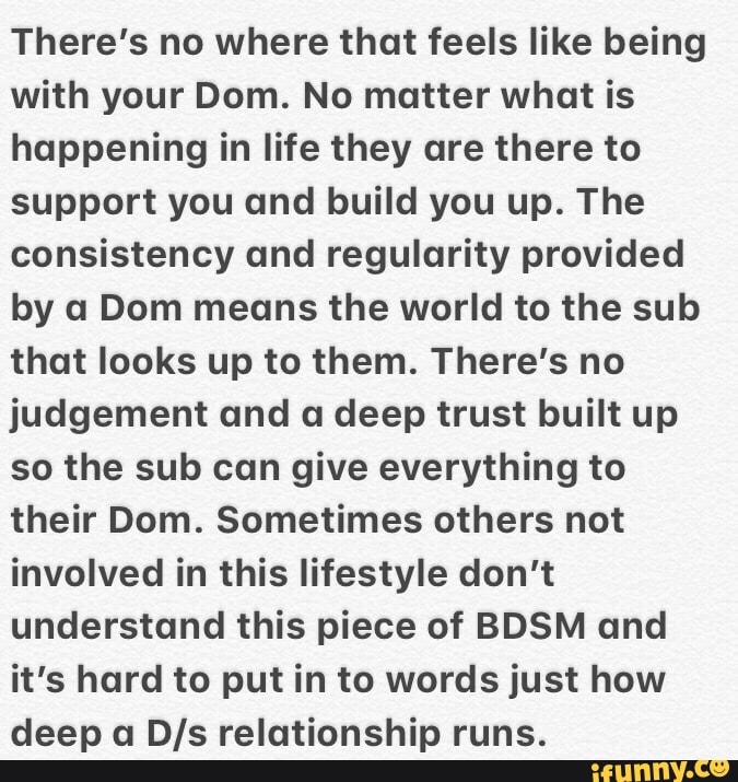 There's no where that feels like being
with your Dom. No matter what is
happening in life they are there to
support you and build you up. The
consistency and regularity provided
by a Dom means the world to the sub
that looks up to them. There's no
judgement and a deep trust built up
so the sub can give everything to
their Dom. Sometimes others not
involved in this lifestyle don't
understand this piece of BDSM and
it's hard to put in to words just how
deep a BIS relationship runs.