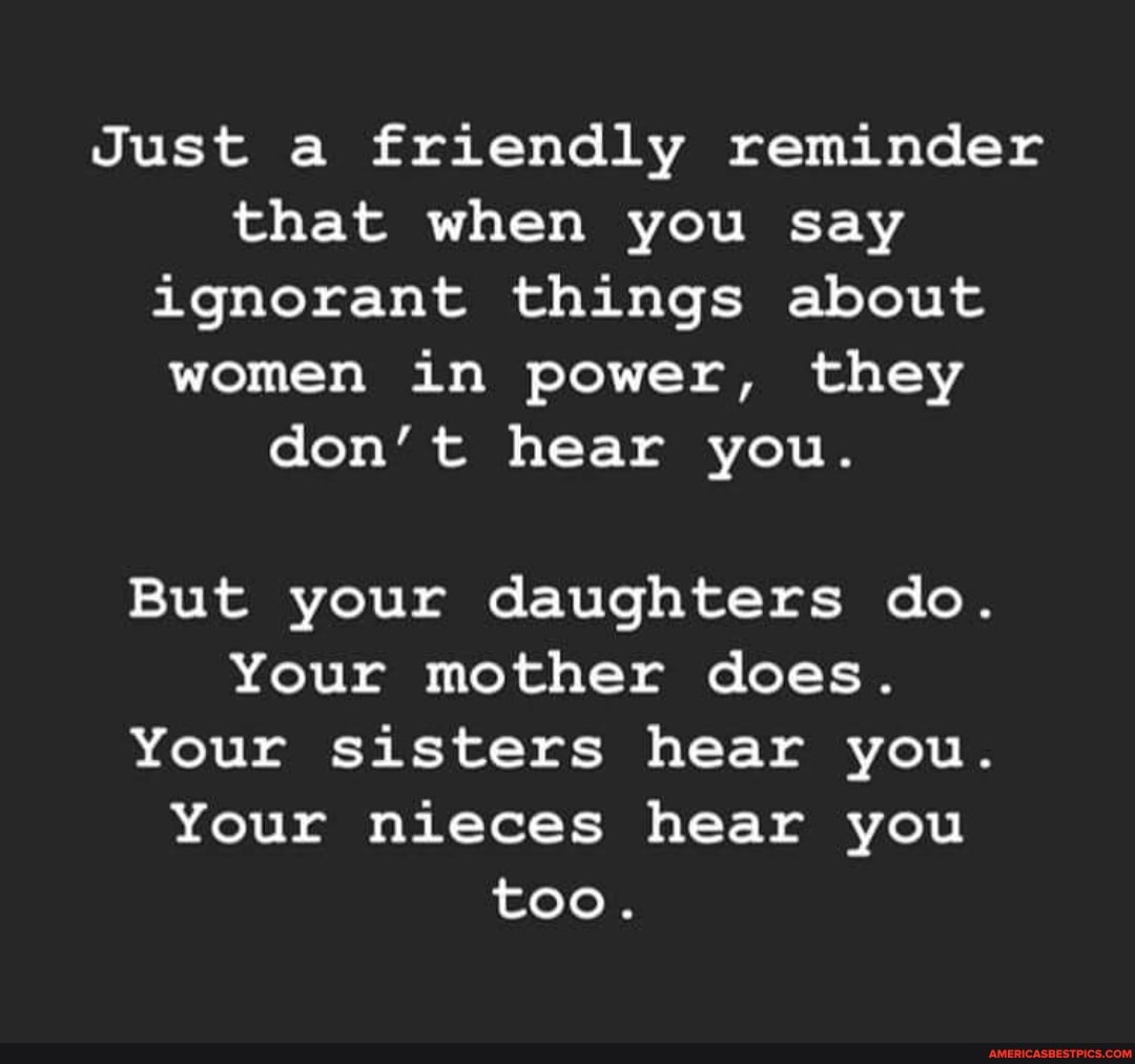 Just a friendly reminder that when you say ignorant things about women in power, they don't hear you.
But your daughters do.
Your mother does.
Your sisters hear you.
Your nieces hear you too.