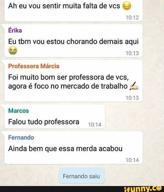 Ah eu vou sentir muita falta de vcs Eu tbm vou estou chorando demais aqui
Professora Marcia
Foi muito bom ser professora de ves,
agora é foco no mercado de trabalho ,7.
10:13
Marcos
Falou tudo professora
Ainda bem que essa merda acabou
Fernando saiu