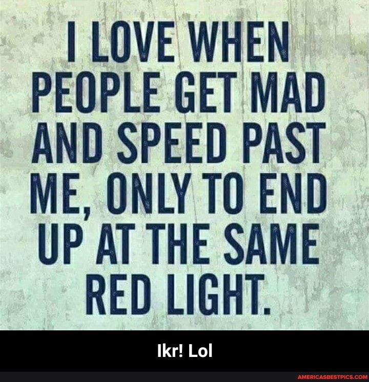 I LOVE WHEN PEOPLE GET MAD AND SPEED PAST ME, ONLY TO END UP AT THE SAME RED LIGHT. - Ikr! Lol