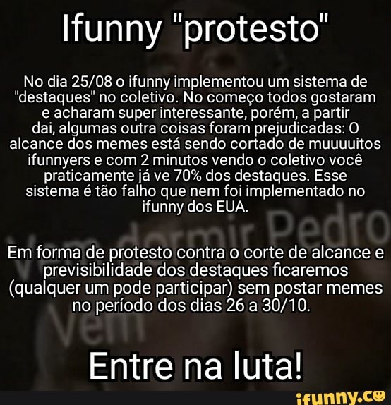 No dia o ifunny implementou um sistema de
"destaques" no coletivo. No começo todos gostaram e acharam super interessante, porém, a partir dai, algumas outra coisas foram prejudicadas: O alcance dos memes está sendo cortado de muuuuitos ifunnyers e com 2 minutos vendo o coletivo você praticamente já ve 70% dos destaques. Esse sistema é tão falho que nem foi implementado no ifunny dos EUA.
Em forma de protesto contra o corte de alcance e previsibilidade dos destaques ficaremos
(qualquer um pode participar) sem postar memes
no período dos dias 26 a
Entre na luta!