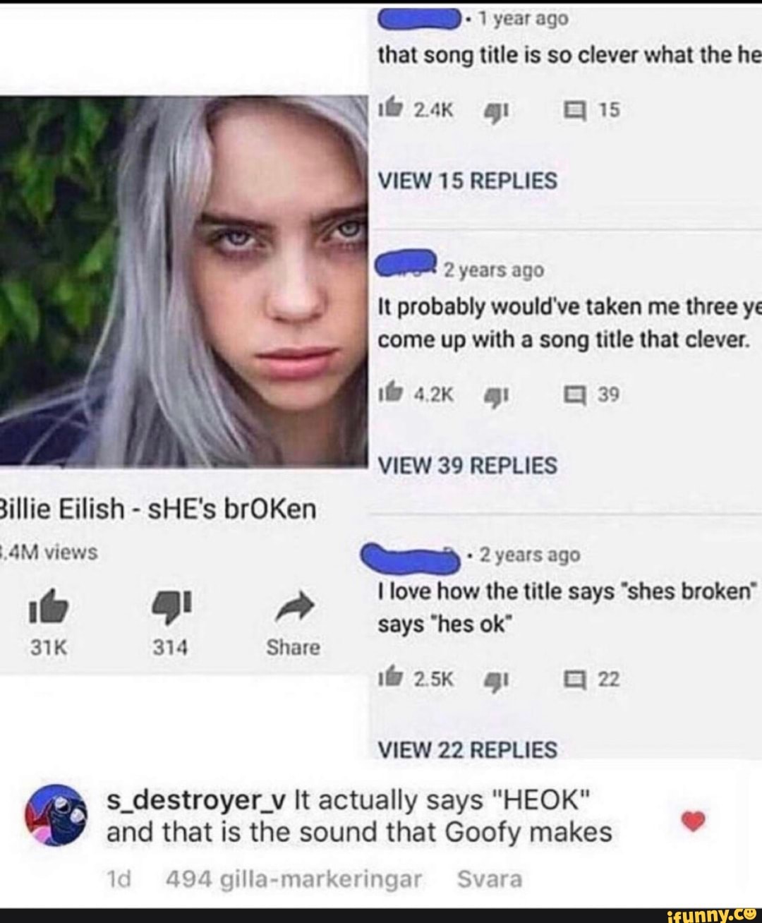 QUID year ago
that song title is so clever what the he
En 2 years ago
It probably would've taken me three ye
come up with a song title that clever.
VIEW 39 REPLIES
illie Eilish
SHE's brOKen
2 years ago
VIEW 22 REPLIES
ag s_destroyer_v It actually says "HEOK"
and that is the sound that Goofy makes