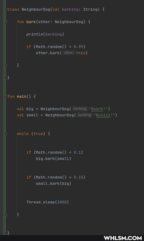 "class barking: String) {
fun NeighbourDog) {
if (Wath.random() < 0.95) other.bark( other: this)
Stun main() {
val big = NeighbourDog( barking: "Buark!") val small = NeighbourDog( barking: "guii3i!")
while (true) {
if (Math.random() < 8.1)
if (Math.random() < 9.15) small. bark (big)
Thread.