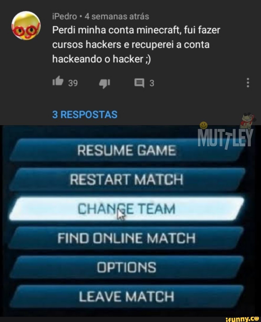 iPedro 4 semanas atrás
Perdi minha conta minecraft, fui fazer cursos hackers e recuperei a conta hackeando o hacker
so
3 RESPOSTAS
RESUME GAME RESTART CH
NO ON NE MATCH
Dor ONS
-EAVE