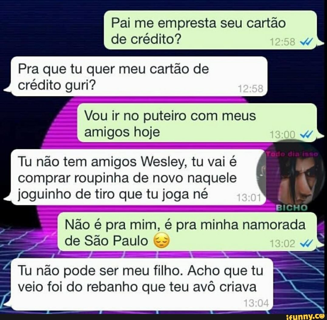 Pai me empresta seu cartão de crédito?
258
Pra que tu quer meu cartão de crédito guri?
Vou ir no puteiro com meus amigos hoje
Tu não tem amigos Wesley, tu vai é comprar roupinha de novo naquele joguinho de tiro que tu joga né
BICHO
Não é pra mim, é pra minha namorada
de São Paulo
Tu não pode ser meu filho. Acho que tu veio foi do rebanho que teu avô criava