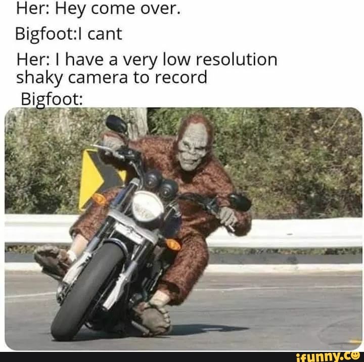 Her: Hey come over.
Bigfoot: cant
Her: I have a very low resolution shaky camera to record
