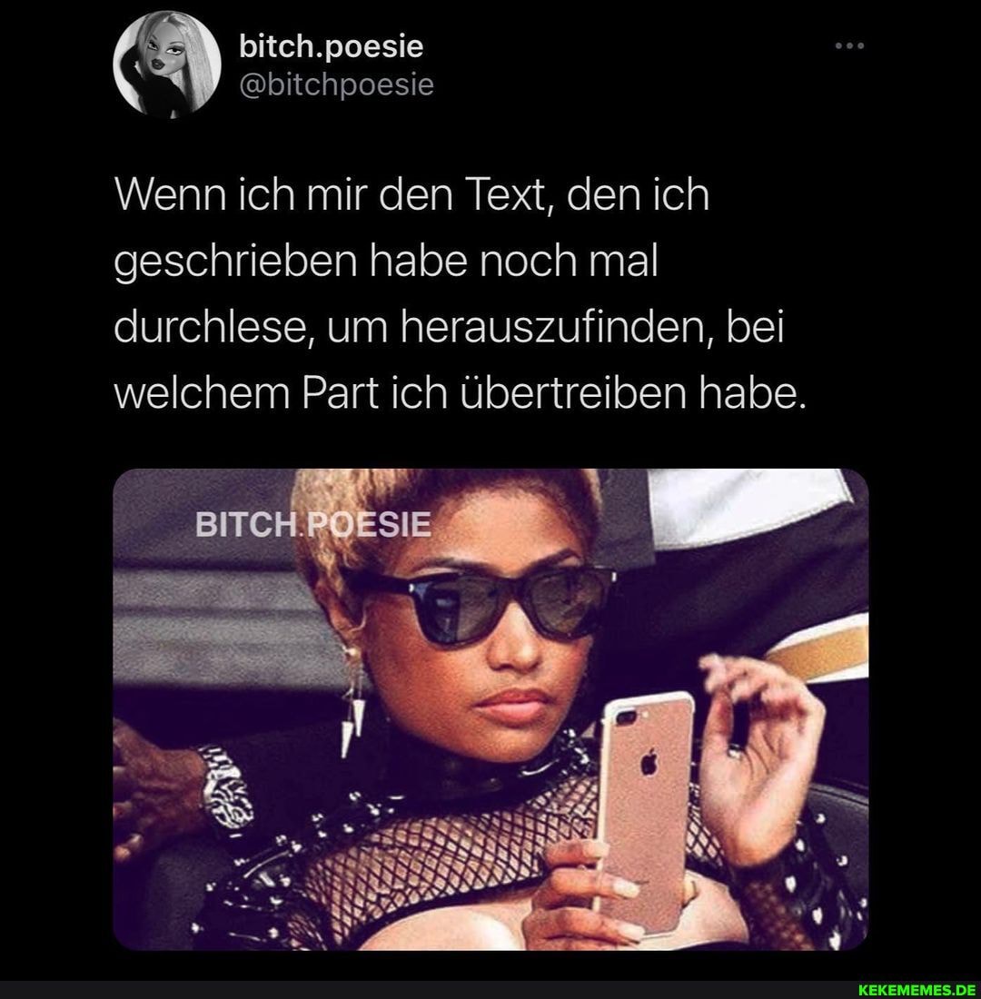 bitch.poesie
@bitchpoesie
Wenn ich mir den Text, den ich geschrieben habe noch mal durchlese, um herauszufinden, bei welchem Part ich übertreiben habe.
BITCH.POESIE